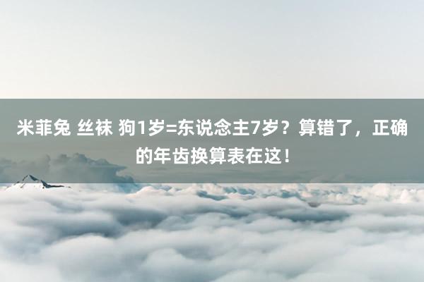 米菲兔 丝袜 狗1岁=东说念主7岁？算错了，正确的年齿换算表在这！